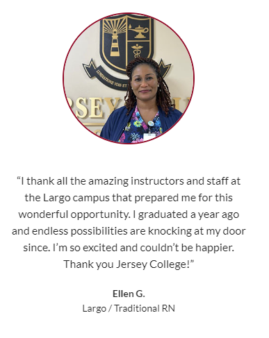 “I thank all the amazing instructors and staff at the Largo campus that prepared me for this wonderful opportunity. I graduated a year ago and endless possibilities are knocking at my door since. I’m so excited and couldn’t be happier. Thank you Jersey College!”  -- Ellen G.,  Largo, Traditional RN program